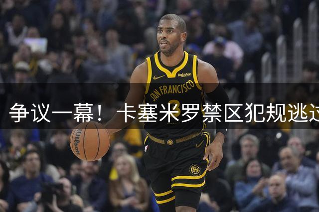 争议一幕！卡塞米罗禁区犯规逃过点球引发热议