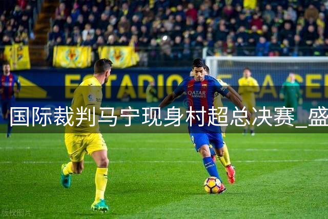 国际裁判马宁现身村超总决赛 盛赞草根足球纯粹魅力