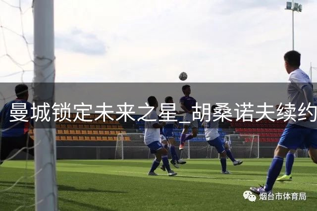 曼城锁定未来之星 胡桑诺夫续约至2031年