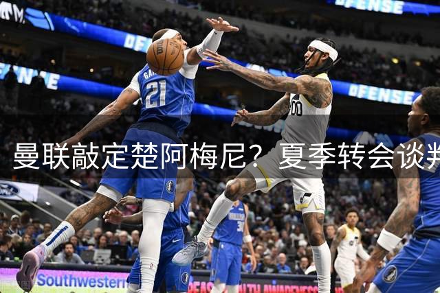 曼联敲定楚阿梅尼？夏季转会谈判进入关键阶段