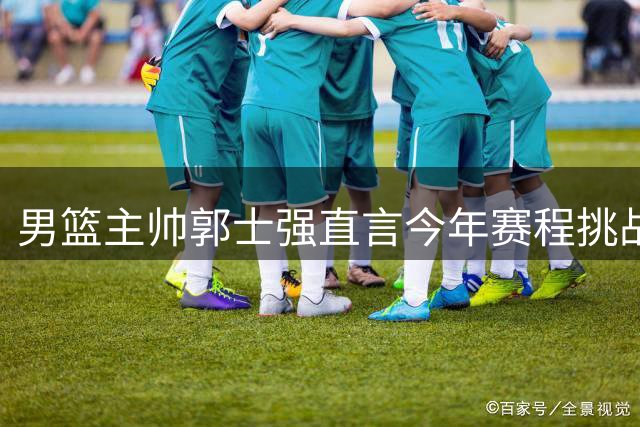 男篮主帅郭士强直言今年赛程挑战严峻：窗口期每场都是生死战