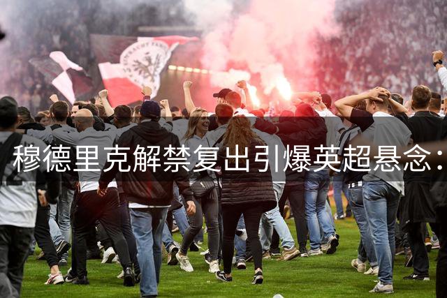 穆德里克解禁复出引爆英超悬念：7000万欧元先生能否逆袭蓝军左路？
