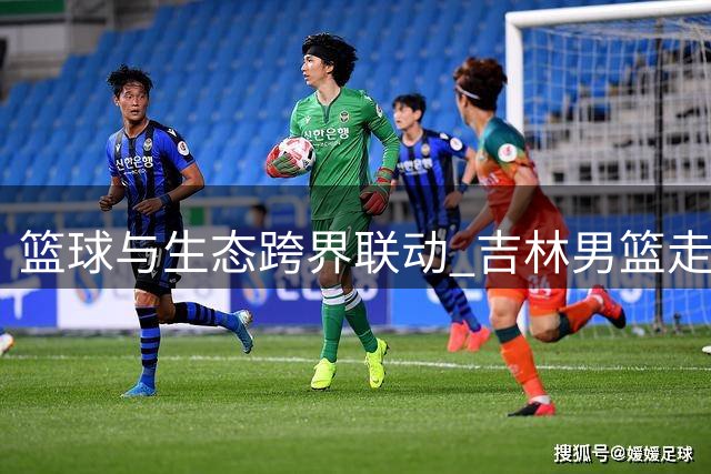 篮球与生态跨界联动 吉林男篮走进虎园传递公益力量