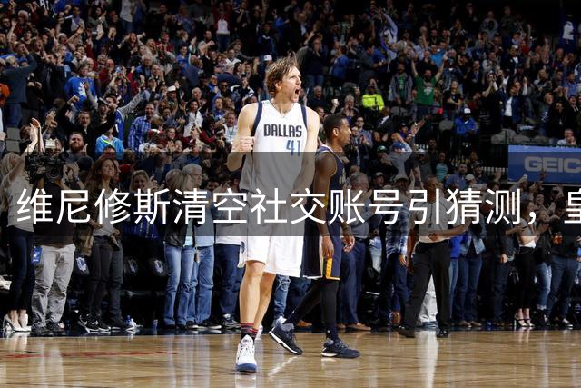 维尼修斯清空社交账号引猜测，皇马续约谈判却现积极信号