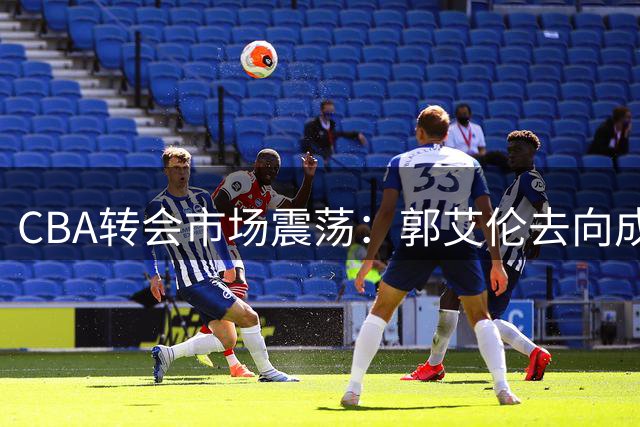CBA转会市场震荡：郭艾伦去向成谜 上海男篮管理层洗牌 辽宁签下潜力新星